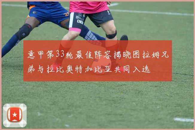 意甲第33轮最佳阵容揭晓图拉姆兄弟与拉比奥特加比亚共同入选
