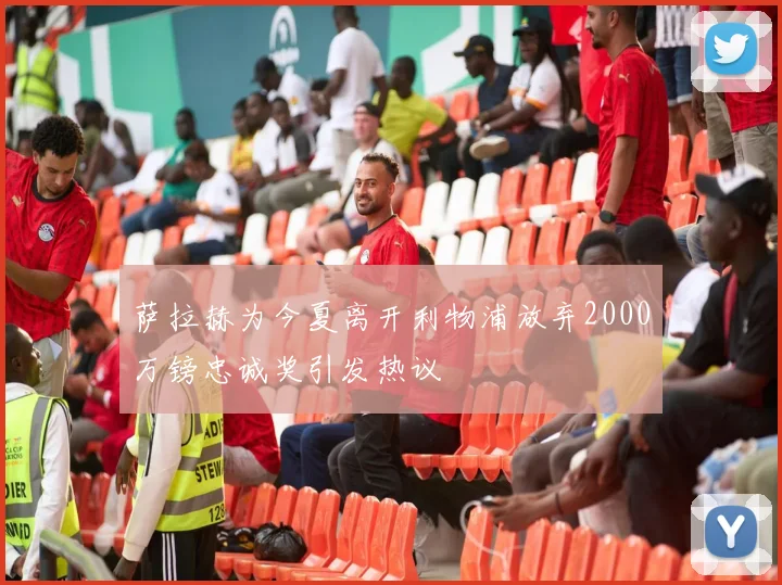 萨拉赫为今夏离开利物浦放弃2000万镑忠诚奖引发热议