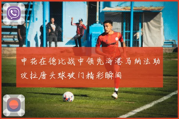 申花在德比战中领先海港马纳法助攻拉唐头球破门精彩瞬间