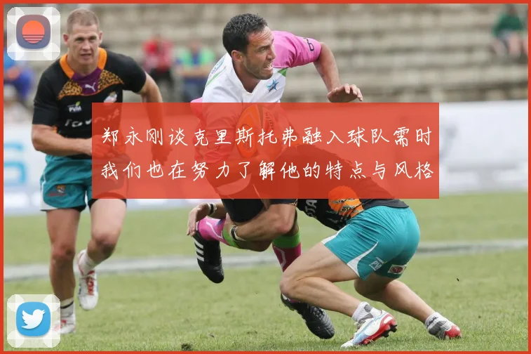 郑永刚谈克里斯托弗融入球队需时我们也在努力了解他的特点与风格